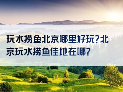 玩水捞鱼北京哪里好玩？北京玩水捞鱼佳地在哪？