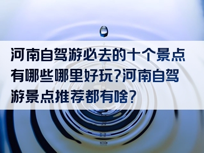 河南自驾游必去的十个景点有哪些哪里好玩？河南自驾游景点推荐都有啥？