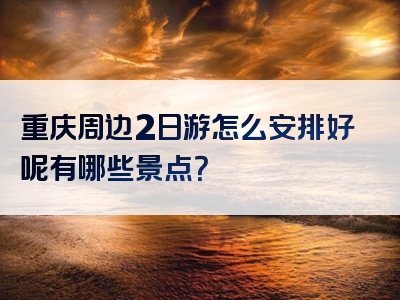 重庆周边2日游怎么安排好呢有哪些景点？