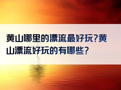 黄山哪里的漂流最好玩？黄山漂流好玩的有哪些？