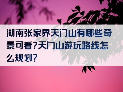 湖南张家界天门山有哪些奇景可看？天门山游玩路线怎么规划？