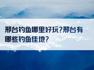 邢台钓鱼哪里好玩？邢台有哪些钓鱼佳地？