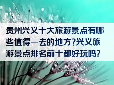 贵州兴义十大旅游景点有哪些值得一去的地方？兴义旅游景点排名前十都好玩吗？