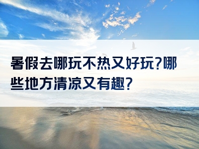 暑假去哪玩不热又好玩？哪些地方清凉又有趣？