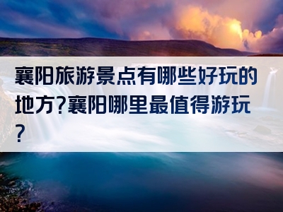 襄阳旅游景点有哪些好玩的地方？襄阳哪里最值得游玩？