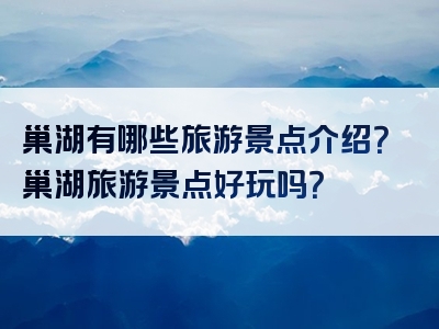 巢湖有哪些旅游景点介绍？巢湖旅游景点好玩吗？