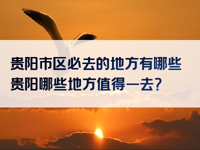 贵阳市区必去的地方有哪些贵阳哪些地方值得一去？