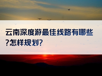 云南深度游最佳线路有哪些？怎样规划？