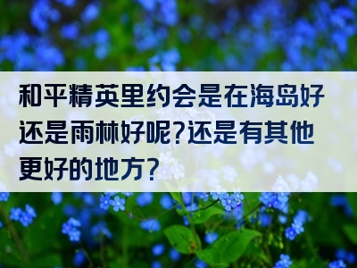 和平精英里约会是在海岛好还是雨林好呢？还是有其他更好的地方？