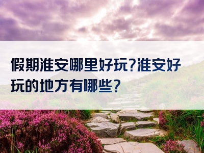 假期淮安哪里好玩？淮安好玩的地方有哪些？