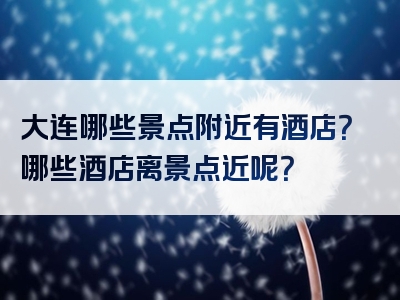 大连哪些景点附近有酒店？哪些酒店离景点近呢？