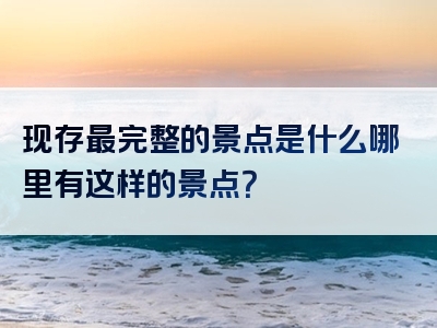 现存最完整的景点是什么哪里有这样的景点？