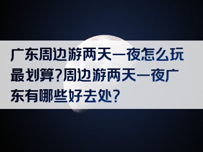 广东周边游两天一夜怎么玩最划算？周边游两天一夜广东有哪些好去处？