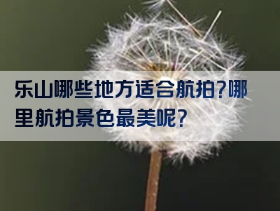 乐山哪些地方适合航拍？哪里航拍景色最美呢？