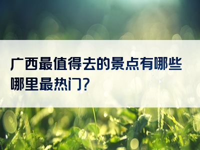 广西最值得去的景点有哪些哪里最热门？