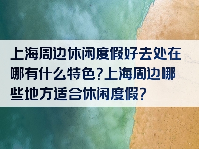 上海周边休闲度假好去处在哪有什么特色？上海周边哪些地方适合休闲度假？