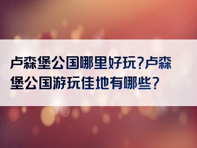 卢森堡公国哪里好玩？卢森堡公国游玩佳地有哪些？