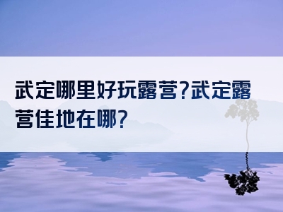 武定哪里好玩露营？武定露营佳地在哪？