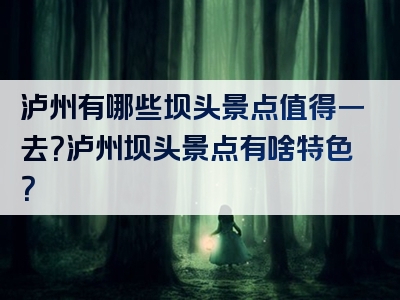 泸州有哪些坝头景点值得一去？泸州坝头景点有啥特色？