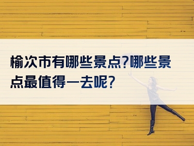 榆次市有哪些景点？哪些景点最值得一去呢？