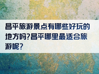 昌平旅游景点有哪些好玩的地方吗？昌平哪里最适合旅游呢？