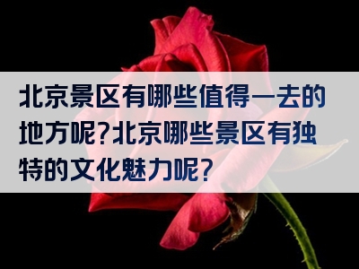 北京景区有哪些值得一去的地方呢？北京哪些景区有独特的文化魅力呢？