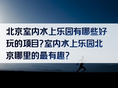 北京室内水上乐园有哪些好玩的项目？室内水上乐园北京哪里的最有趣？