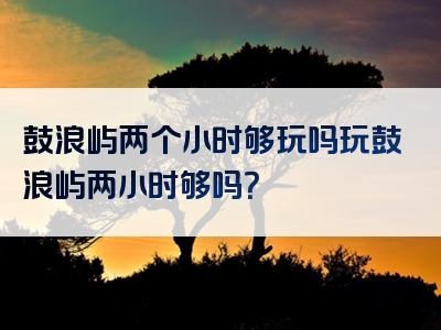 鼓浪屿两个小时够玩吗玩鼓浪屿两小时够吗？