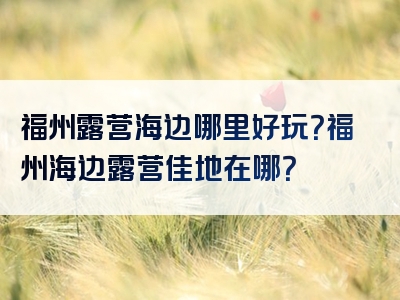 福州露营海边哪里好玩？福州海边露营佳地在哪？