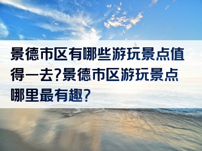 景德市区有哪些游玩景点值得一去？景德市区游玩景点哪里最有趣？