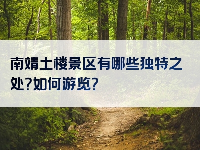 南靖土楼景区有哪些独特之处？如何游览？