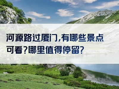 河源路过厦门，有哪些景点可看？哪里值得停留？