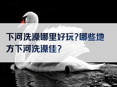 下河洗澡哪里好玩？哪些地方下河洗澡佳？