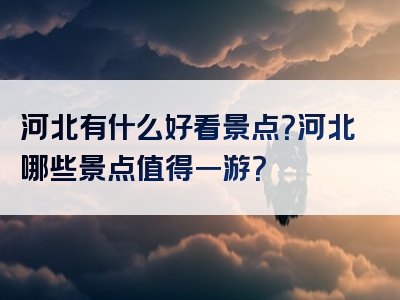 河北有什么好看景点？河北哪些景点值得一游？