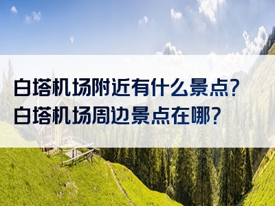 白塔机场附近有什么景点？白塔机场周边景点在哪？