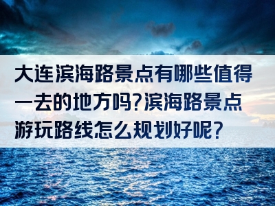 大连滨海路景点有哪些值得一去的地方吗？滨海路景点游玩路线怎么规划好呢？