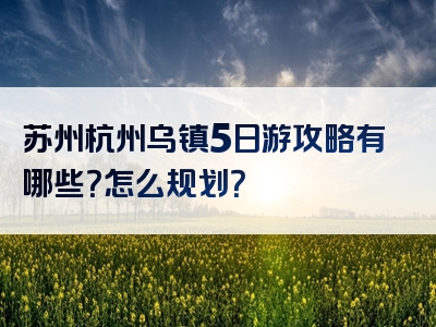 苏州杭州乌镇5日游攻略有哪些？怎么规划？