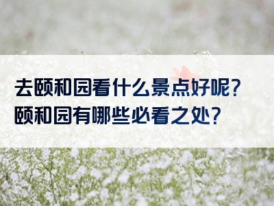 去颐和园看什么景点好呢？颐和园有哪些必看之处？