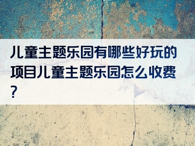 儿童主题乐园有哪些好玩的项目儿童主题乐园怎么收费？