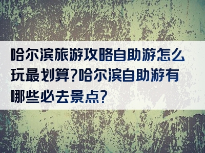 哈尔滨旅游攻略自助游怎么玩最划算？哈尔滨自助游有哪些必去景点？