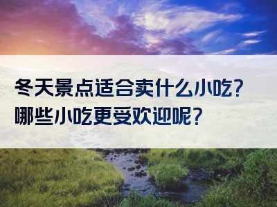 冬天景点适合卖什么小吃？哪些小吃更受欢迎呢？