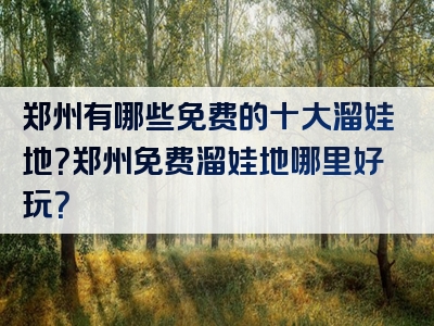 郑州有哪些免费的十大溜娃地？郑州免费溜娃地哪里好玩？