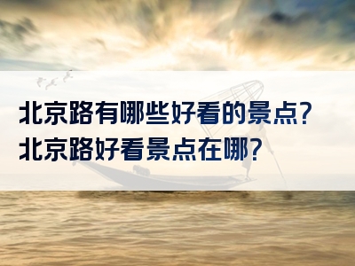 北京路有哪些好看的景点？北京路好看景点在哪？