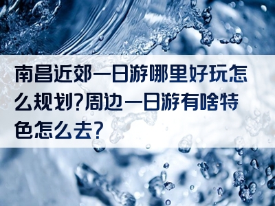 南昌近郊一日游哪里好玩怎么规划？周边一日游有啥特色怎么去？