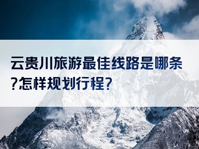 云贵川旅游最佳线路是哪条？怎样规划行程？