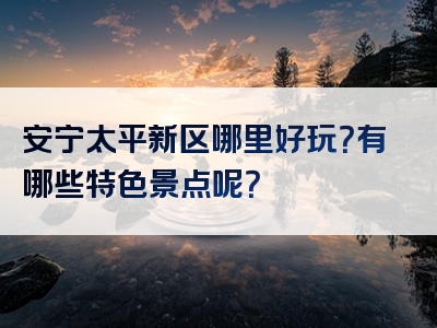 安宁太平新区哪里好玩？有哪些特色景点呢？