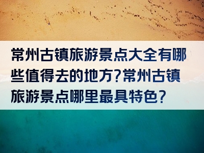 常州古镇旅游景点大全有哪些值得去的地方？常州古镇旅游景点哪里最具特色？