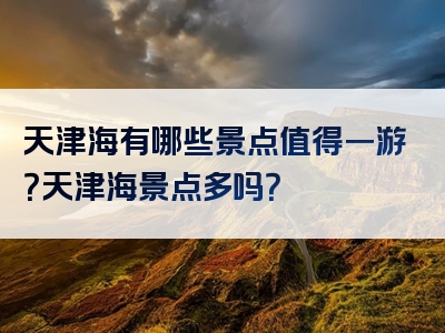 天津海有哪些景点值得一游？天津海景点多吗？