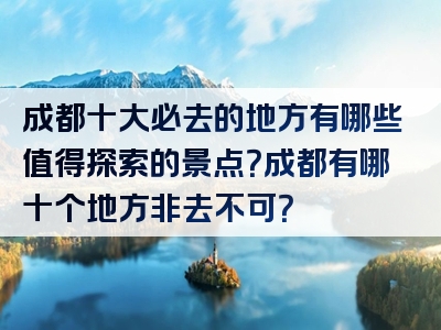 成都十大必去的地方有哪些值得探索的景点？成都有哪十个地方非去不可？