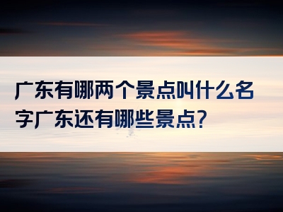 广东有哪两个景点叫什么名字广东还有哪些景点？